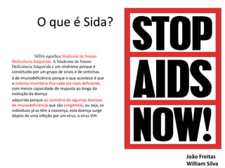 O que é Sida?
SIDA significa Síndrome de Imuno
Deficiência Adquirida. A Síndrome de Imuno
Deficiência Adquirida é um síndrome porque é
constituído por um grupo de sinais e de sintomas
é de imunodeficiência porque o que acontece é que
o sistema imunitário fica cada vez mais deficiente,
com menos capacidade de resposta ao longo da
evolução da doença
adquirida porque ao contrário de algumas doenças
de imunodeficiência que são congénitas, ou seja, os
indivíduos já as têm à nascença, esta doença surge
depois de uma infeção por um vírus, o vírus VIH.

João Freitas
William Silva

 