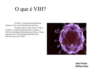 O que é VIH?
O VIH é o Vírus da Imunodeficiência
Humana. É um vírus da família dos retrovírus.
Existem 2 tipos de VIH: VIH-1 e VIH-2.
O VIH-1 é o mais frequente em todo o mundo e o
VIH-2 foi inicialmente descoberto em África e é mais
parecido com o Vírus da Imunodeficiência dos
Símios do que com o VIH-1.

João Freitas
William Silva

 