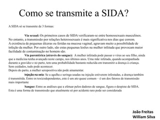 Como se transmite a SIDA?
A SIDA só se transmite de 3 formas:
Via sexual: Os primeiros casos de SIDA verificaram-se entre homossexuais masculinos.

No entanto, a transmissão por relações heterossexuais é mais significativa nos dias que correm.
A existência de pequenas úlceras ou feridas na mucosa vaginal, agravam muito a possibilidade de
infeção da mulher. Por outro lado, são estas pequenas lesões na mulher infetada que provocam maior
facilidade de contaminação no homem são.
Via parentérica (através do sangue): A mulher infetada pode passar o vírus ao seu filho, ainda
que a medicina tenha avançado neste campo, nos últimos anos. Uma mãe infetada, quando acompanhada
durante a gravidez e no parto, tem uma probabilidade bastante reduzida em transmitir a doença à criança.
Sem cuidados, tudo pode acontecer.
Depois do parto, a mulher seropositiva não pode amamentar.
Injeção na veia: Se a agulha e seringa usadas na injeção estiverem infestadas, a doença também
é transmitida. Entre os toxicodependentes, este é um ato quase comum – é um dos fatores de transmissão
mais importante
Sangue: Entre as análises que a efetuar pelos dadores de sangue, figura o despiste de SIDA.
Esta é uma forma de transmissão que atualmente só por acidente raro pode ser considerada

João Freitas
William Silva

 