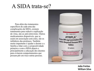 A SIDA trata-se?
Para além dos tratamentos
específicos de cada uma das
complicações da SIDA, existem
tratamentos para reduzir a replicação
do vírus, são os anti-retrovirais. Outros
medicamentos disponíveis, que se
usam em associação com estes, são os
inibidores das protéases. Também
muito importante é ajudar o doente e a
família a lidar com a seropositividade
primeiro e com a SIDA depois e
principalmente a educação dos doentes
para evitarem comportamentos que
possam pôr em risco outras pessoas.

João Freitas
William Silva

 