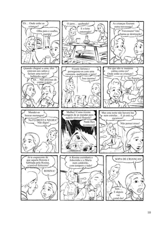 Eh… Onde estão as
crianças?
Olha para o soalho,
marido!
O jarro… quebrado!
E o leite
entornado!
As crianças fizeram
outra travessura?
Travessura? Isto
chama-se destruição!
Quando cheguei a casa, eles
estavam aos saltos e
faziam uma terrível
balbúrdia aqui!
Ah… Não precisas de
contar o resto.
Ficaste furiosa e
perseguiste-os com uma
vassoura, quebrando o jarro!
Por que não te mantens
calma como eu?
Onde estão as crianças?
Isso mesmo! Na floresta.!
Mandei-as
buscar morangos!
Na FLORESTA NEGRA?
Não digas!
Mulher! Como tiveste
coragem de as mandar para
aquela terrível floresta?
Nada lhes
acontecerá!
Mas esta noite não haverá lua
nem estrelas… E já está a
escurecer!
Não pensei nisso!
ROSINA!
SOPA DE CRIANÇAS!
Já te esqueceste de
que aquela floresta é
habitada pela Rosina,
a terrível feiticeira?
A Rosina cozinhará o
Joãozinho e a Maria
num caldeirão,
com tempero e tudo!
Sim…
E depois
vai
comê-las!
10
 