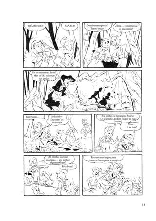 JOÃOZINHO! MARIA! Nenhuma resposta!
Tenho medo!
Calma… Havemos de
os encontrar!
De os encontrar, hein?
Mas só EU sei onde
eles estão!
Entretanto… Joãozinho!
Encontrei os
morangos
Eu colho os morangos, Maria!
Os espinhos podem rasgar as tuas
roupas!
Mas…
E as tuas?
As minhas já estão
rasgadas… Vai colher
algumas flores!
Está bem!
Teremos morangos para
comer e flores para a mesa!
13
 
