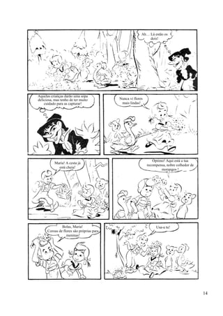 Ah… Lá estão os
dois!
Aquelas crianças darão uma sopa
deliciosa, mas tenho de ter muito
cuidado para as capturar!
Nunca vi flores
mais lindas!
Maria! A cesta já
está cheia!
Óptimo! Aqui está a tua
recompensa, nobre colhedor de
morangos !
Bolas, Maria!
Coroas de flores são próprias para
meninas!
Usa-a tu!
14
 
