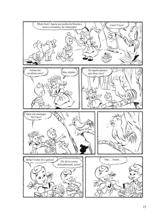 Muito bem! Agora sou rainha da floresta e
armo-o cavaleiro, Sir Joãozinho!
Cuco! Cuco!
Armas-me
cavaleiro cuco? Não, tolinho…
… foi aquele pássaro
que disse cuco!
Quer um morango,
Sir Cuco?
Bolas! Como ele é guloso!
Ele devia comer
delicadamente, assim!
Não… Assim…
15
 