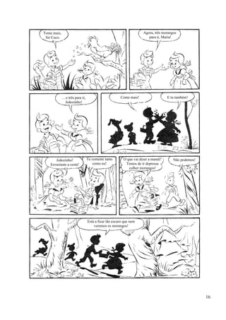 Tome mais,
Sir Cuco.
!
Agora, três morangos
para ti, Maria!
…e três para ti,
Joãozinho!
Come mais! E tu também!
Joãozinho!
Esvaziaste a cesta!
Tu comeste tanto
como eu!
O que vai dizer a mamã?
Temos de ir depressa
colher morangos!
Não podemos!
Está a ficar tão escuro que nem
veremos os morangos!
16
 