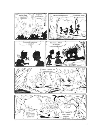 Maria! Onde
é o caminho?!
Eu pensei
q-que sabias!
Oh! Estamos perdidos! Não tenhas medo!
Joãozinho… Olha!
Um monstro!
Havemos de encontrar
o caminho!
N-Não! É apenas um
toro de árvore!
Oh! Enormes
braços tentam
agarrar-nos!
Não! É apenas o
vento a agitar
os galhos
das árvores!
17
 