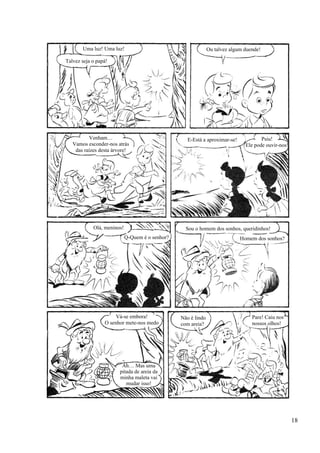 Uma luz! Uma luz!
Talvez seja o papá!
Ou talvez algum duende!
Venham…
Vamos esconder-nos atrás
das raízes desta árvore!
E-Está a aproximar-se! Psiu!
Ele pode ouvir-nos!
Olá, meninos!
Q-Quem é o senhor?
Sou o homem dos sonhos, queridinhos!
Homem dos sonhos?
Vá-se embora!
O senhor mete-nos medo
Ah… Mas uma
pitada de areia da
minha maleta vai
mudar isso!
Não é lindo
com areia?
Pare! Caiu nos
nossos olhos!
18
 