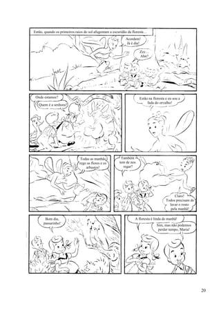 Então, quando os primeiros raios do sol afugentam a escuridão da floresta…
Acordem!
Já é dia!
Zzz…
Ahn?
Estão na floresta e eu sou a
fada do orvalho!
Onde estamos?
Quem é a senhora?
Todas as manhãs
rego as flores e os
arbustos!
Também
tem de nos
regar?
Claro!
Todos precisam de
lavar o rosto
pela manhã!
Bom dia,
passarinho!
A floresta é linda de manhã!
Sim, mas não podemos
perder tempo, Maria!
20
 