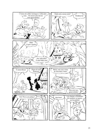 Temos de colher morangos e voltar para
casa… Os nossos pais devem
estar preocupados!
Onde está a nossa cesta?
Perdêmo-la!
Olha!
O que é aquilo?
Oh, Joãozinho!
É uma linda casa!
É maravilhosa! Digna de uma
Princesa!
Maria, esta casa é feita
de chocolate e bolo!
Pára com isso,
ganso tolinho!
Vou chamar o Peludinho!
Ele também vai querer
um bocadinho!
Que bom!Vês? Prova um pedaço!
21
 