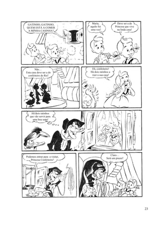 GATINHO, GATINHO,
QUEM ESTÁ A COMER
A MINHA CASINHA?
Maria,
aquilo foi
uma voz!
Deve ser a da
Princesa que vive
na linda casa!
Não…
Esta casa deve ser a do
confeiteiro do Rei!
Eh, confeiteiro!
Há dois ratinhos a
roer a sua casa!
Ah!dois ratinhos
que vão servir para
uma boa sopa!
Podemos entrar para a visitar,
Princesa Confeiteira?
Claro…
Será um prazer!
23
 