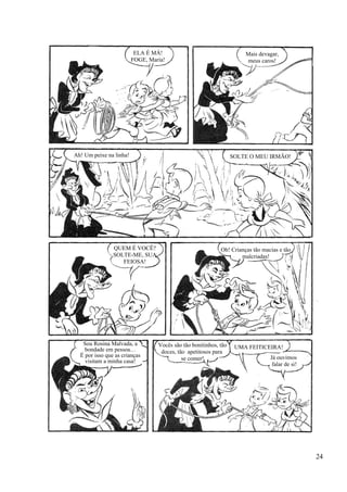 ELA É MÁ!
FOGE, Maria!
Mais devagar,
meus caros!
Ah! Um peixe na linha! SOLTE O MEU IRMÃO!
QUEM É VOCÊ?
SOLTE-ME, SUA
FEIOSA!
Oh! Crianças tão macias e tão
malcriadas!
Sou Rosina Malvada, a
bondade em pessoa…
É por isso que as crianças
visitam a minha casa!
Vocês são tão bonitinhos, tão
doces, tão apetitosos para
se comer!
UMA FEITICEIRA!
Já ouvimos
falar de si!
24
 