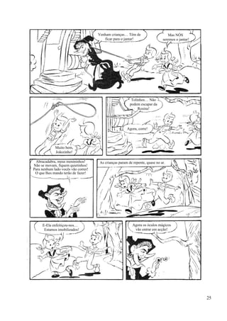 Venham crianças… Têm de
ficar para o jantar!
Mas NÓS
seremos o jantar!
Muito bem,
Joãozinho!
Tolinhos… Não
podem escapar da
Rosina!
Agora, corre!
Abracadabra, meus menininhos!
Não se movam, fiquem quietinhos!
Para nenhum lado vocês vão correr!
O que lhes mando terão de fazer!
As crianças param de repente, quase no ar.
E-Ela enfeitiçou-nos…
Estamos imobilizados!
Agora os óculos mágicos
vão entrar em acção!
25
 