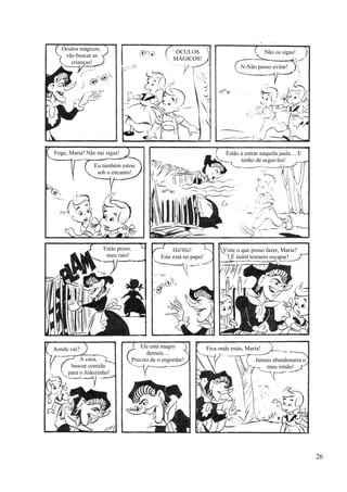 Óculos mágicos,
vão buscar as
crianças!
ÓCULOS
MÁGICOS!
Não os sigas!
N-Não posso evitar!
Foge, Maria! Não me sigas!
Eu também estou
sob o encanto!
Estão a entrar naquela jaula… E
tenho de segui-los!
Hii!Hii!
Este está no papo!
Estás preso,
meu rato!
Viste o que posso fazer, Maria?
É inútil tentares escapar!
Aonde vai?
A casa,
buscar comida
para o Joãozinho!
Ele está magro
demais…
Preciso de o engordar!
Fica onde estás, Maria!
Jamais abandonaria o
meu irmão!
26
 