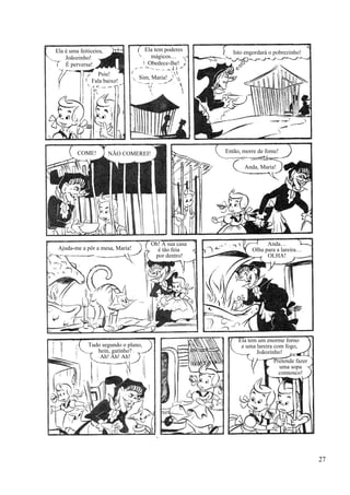 Ela é uma feiticeira,
Joãozinho!
É perversa!
Psiu!
Fala baixo!
Ela tem poderes
mágicos…
Obedece-lhe!
Sim, Maria!
Isto engordará o pobrezinho!
Então, morre de fome!
Anda, Maria!
NÃO COMEREI!COME!
Ajuda-me a pôr a mesa, Maria!
Oh! A sua casa
é tão feia
por dentro!
Anda…
Olha para a lareira…
OLHA!
Tudo segundo o plano,
hein, gatinho?
Ah! Ah! Ah!
Ela tem um enorme forno
e uma lareira com fogo,
Joãozinho!
Pretende fazer
uma sopa
connosco!
27
 
