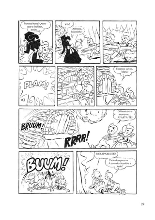 Menina burra! Quero
que te inclines,
assim…
Vês?
Depressa,
Joãozinho!
Estamos salvos,
Maria!
O forno está a
mover-se…
AFASTA-TE!
DESAPARECEU!
Tudo desapareceu…
A casa de chocolate e
tudo!
29
 