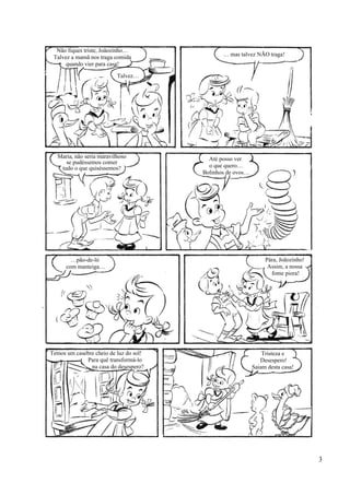 Não fiques triste, Joãozinho…
Talvez a mamã nos traga comida
quando vier para casa!
… mas talvez NÃO traga!
Talvez…
Maria, não seria maravilhoso
se pudéssemos comer
tudo o que quiséssemos?
Até posso ver
o que quero…
Bolinhos de ovos…
…pão-de-ló
com manteiga…
Pára, Joãozinho!
Assim, a nossa
fome piora!
Temos um casebre cheio de luz do sol!
Para quê transformá-lo
na casa do desespero?
Tristeza e
Desespero!
Saiam desta casa!
3
 