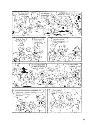 E… O que é isto?
CRIANÇAS!
Sim! Também
fomos salvos!
LIVRES PARA O
RESTO DA VIDA!
Estão de olhos
fechados!
Toca-nos e os
nossos olhos
abrir-se-ão!
Toca-lhes, Maria…
Estão enfeitiçados!
JÁ PODEMOS VER!
JÁ PODEMOS VER!
E SOMOS LIVRES…
LIVRES!
A feiticeira transformou-nos em assados, mas
tu quebraste o encanto e transfor-
maste-nos em crianças
novamente!
Ouve, mulher!
Vozes de crianças!
30
 