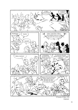 31
O MEU
JOÃOZINHO!
A MINHA
MARIA!
PAPÁ!
MAMÃ!
Finalmente! Adeus, Joãozinho e Maria…
Nós também temos de voltar
para junto dos nossos pais!
Adeus, meninos!
O Peludinho
encontrou uma
enorme peça de
assado!
É a feiticeira Rosina!
Jamais tornará a fazer mal
a alguém!
Estamos livres da feiticeira!
Vamos cantar em coro!
Oh! Que dia feliz!
Oh! Que dia feliz!
O Capitão Z, Maio, 1959
Adaptação
 