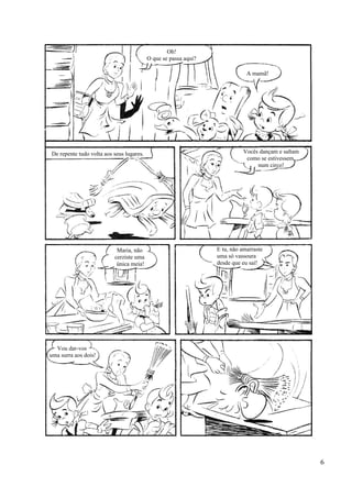 Oh!
O que se passa aqui?
A mamã!
Vocês dançam e saltam
como se estivessem
num circo!
De repente tudo volta aos seus lugares.
Maria, não
cerziste uma
única meia!
E tu, não amarraste
uma só vassoura
desde que eu saí!
Vou dar-vos
uma surra aos dois!
6
 