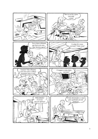 Oh! Lá se foi o jarro
com todo
o leite!
Era o único alimento
que havia em casa…
Que faremos agora?
A culpa foi vossa,
ouviram? Toda vossa!
Tomem! Vão à floresta
com esta cesta e colham
morangos para a ceia!
E tragam a cesta cheia
ouviram?
Dificuldades!
É só isso
que me aparece!
O leite derramado e o meu
jarro quebrado em mil
pedaços!
7
 