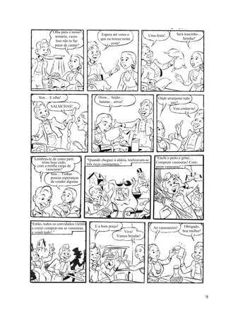 Olha para o nosso
armário, vazio.
Isso não te faz
parar de cantar?
Espera até veres o
que eu trouxe nesta
cesta!
Uma festa! Será toucinho…
farinha?
Onde arranjaste tudo
isto?
Vou contar-te!
Ovos… feijão…
batatas…arroz!
Sim… E olha!
SALSICHAS!
Lembras-te de como parti
triste hoje cedo,
com a minha carga de
vassouras?
Sim… Tinhas
poucas esperanças
de vender alguma.
“Quando cheguei à aldeia, realizavam-se
três ricos casamentos.”
Ao vassoureiro!E a bom preço!
Viva!
Vamos brindar!
Obrigado,
boa mulher!
“Enchi o peito e gritei…
Comprem vassouras! Com-
prem vassouras!.”
“Então, todos os convidados vieram
a correr comprar-me as vassouras,
e vendi tudo!.”
9
 