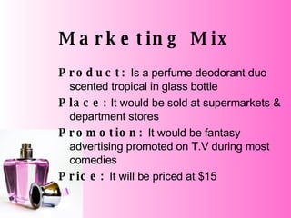 Marketing Mix Product:  Is a perfume deodorant duo scented tropical in glass bottle Place:  It would be sold at supermarkets & department stores Promotion:  It would be fantasy advertising promoted on T.V during most comedies Price:  It will be priced at $15 