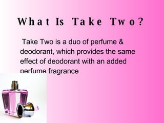 What Is Take Two? Take Two is a duo of perfume & deodorant, which provides the same effect of deodorant with an added perfume fragrance 