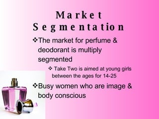 Market Segmentation The market for perfume & deodorant is multiply segmented Take Two is aimed at young girls between the ages for 14-25 Busy women who are image & body conscious 