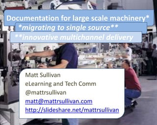 Documentation for large scale machinery*
   *migrating to single source**
  **innovative multichannel delivery



     Matt Sullivan
     eLearning and Tech Comm
     @mattrsullivan
     matt@mattrsullivan.com
     http://slideshare.net/mattrsullivan
 