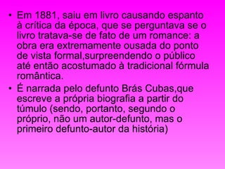Em 1881, saiu em livro causando espanto à crítica da época, que se perguntava se o livro tratava-se de fato de um romance: a obra era extremamente ousada do ponto de vista formal,surpreendendo o público até então acostumado à tradicional fórmula romântica. É narrada pelo defunto Brás Cubas,que escreve a própria biografia a partir do túmulo (sendo, portanto, segundo o próprio, não um autor-defunto, mas o primeiro defunto-autor da história)  