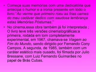 Começa suas memórias com uma dedicatória que antecipa o humor e a ironia presente em todo o livro:’’ Ao verme que primeiro roeu as frias carnes do meu cadáver dedico com saudosa lembrança estas Memórias Póstumas .’’  No cinema,essa obra também já foi interpretada ; O livro teve três versões cinematográficas:a primeira, rodada em tom completamente experimental, em 1967, chamava-se  Viagem ao Fim do Mundo , sendo dirigido por Fernando Cony Campos. A segunda, de 1985, também com um caráter estético mais ousado, foi filmada por Julio Bressane, com Luiz Fernando Guimarães no papel de Brás Cubas.  