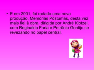 E em 2001, foi rodada uma nova produção, Memórias Póstumas, desta vez mais fiel à obra, dirigida por André Klotzel, com Reginaldo Faria e Petrônio Gontijo se revezando no papel central.  