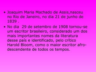 Joaquim Maria Machado de Assis,nasceu no Rio de Janeiro, no dia 21 de junho de 1839  . No dia  29 de setembro de 1908 tornou-se um escritor brasileiro, considerado um dos mais importantes nomes da literatura desse país e identificado, pelo crítico Harold Bloom, como o maior escritor afro-descendente de todos os tempos.   