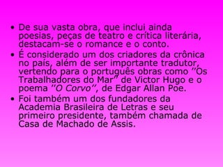 De sua vasta obra, que inclui ainda poesias, peças de teatro e crítica literária, destacam-se o romance e o conto.   É considerado um dos criadores da crônica no país, além de ser importante tradutor, vertendo para o português obras como ’’Os Trabalhadores do Mar’’ de Victor Hugo e o poema ’’ O Corvo’’ , de Edgar Allan Poe.   Foi também um dos fundadores da Academia Brasileira de Letras e seu primeiro presidente, também chamada de Casa de Machado de Assis. 