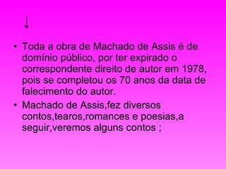 ↓ Toda a obra de Machado de Assis é de domínio público, por ter expirado o correspondente direito de autor em 1978, pois se completou os 70 anos da data de falecimento do autor.  Machado de Assis,fez diversos contos,tearos,romances e poesias,a seguir,veremos alguns contos ; 