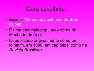 Obra escolhida : Escolhi  ‘Memórias póstumas de Brás Cubas ’... É uma das mais populares obras de Machado de Assis . foi publicado originalmente como um folhetim, em 1880, em capítulos, como na  Revista Brasileira . 