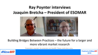 Festival of #NewMR
2019
	
	
Presentation copyright, the presenters and NewMR. Please credit when using.
Ray	Poynter	interviews	
Joaquim	Bretcha	–	President	of	ESOMAR		
	
	
	
	
	
	
Building	Bridges	Between	Practices	–	the	future	for	a	larger	and	
more	vibrant	market	research
 