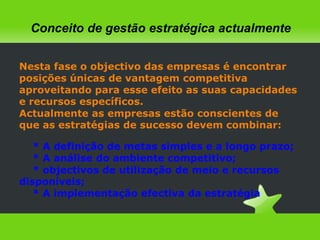 Conceito de gestão estratégica actualmenteNesta fase o objectivo das empresas é encontrar posições únicas de vantagem competitiva aproveitando para esse efeito as suas capacidades  e recursos específicos.Actualmente as empresas estão conscientes de que as estratégias de sucesso devem combinar:* A definição de metas simples e a longo prazo;* A análise do ambiente competitivo;* objectivos de utilização de meio e recursos             disponíveis;* A implementação efectiva da estratégia