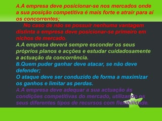 A empresa deve posicionar-se nos mercados onde a sua posição competitiva é mais forte e atrair para aí os concorrentes; No caso de não se possuir nenhuma vantagem distinta a empresa deve posicionar-se primeiro em nichos de mercado.A empresa deverá sempre esconder os seus próprios planos e acções e estudar cuidadosamente a actuação da concorrência.Quem puder ganhar deve atacar, se não deve defender;O ataque deve ser conduzido de forma a maximizar os ganhos e limitar as perdas.A empresa deve adequar a sua actuação ás condições competitivas do mercado, utilizando os seus diferentes tipos de recursos com flexibilidade.