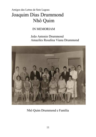 Amigos das Letras de Sete Lagoas

Joaquim Dias Drummond
         Nhô Quim
                 IN MEMORIAM

                João Antonio Drummond
                Amaziles Rosalina Viana Drummond




            Nhô Quim Drummond e Família




                             11
 