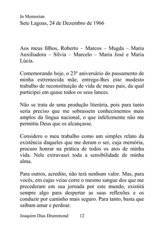 In Memorian
Sete Lagoas, 24 de Dezembro de 1966



Aos meus filhos, Roberto – Marcos – Magda – Maria
Auxiliadora – Silvia – Marcelo – Maria José e Maria
Lúcia.

Comemorando hoje, o 23º aniversário do passamento de
minha estremecida mãe, entrego-lhes este modesto
trabalho de reconstituição de vida de meus pais, da qual
participei em quase todos os seus lances.

Não se trata de uma produção literária, pois para tanto
seria preciso que me sobrassem conhecimentos mais
amplos da língua nacional, o que infelizmente não me
permitiu Deus que os alcançasse.

Considero o meu trabalho como um simples relato da
existência daqueles que me deram o ser, cuja memória,
procuro honrar na prática de todos os atos de minha
vida. Nele extravasei toda a sensibilidade de minha
alma.

Para outros, acredito, não terá nenhum valor. Mas, para
vocês, em cujas veias corre o mesmo sangue dos que me
precederam em sua jornada por este mundo, existirá
sempre algo para despertar as suas reflexões e os
conduzir por caminho mais seguro. Para tanto, basta que
saibam amar e perdoar.
Joaquim Dias Drummond     12
 