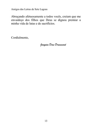 Amigos das Letras de Sete Lagoas

Abraçando afetuosamente a todos vocês, creiam que me
envaideço dos filhos que Deus se dignou premiar a
minha vida de lutas e de sacrifícios.



Cordialmente,

                         Joaquim Dias Drummond




                             13
 