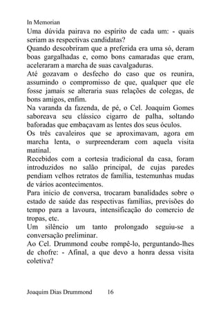 In Memorian
Uma dúvida pairava no espírito de cada um: - quais
seriam as respectivas candidatas?
Quando descobriram que a preferida era uma só, deram
boas gargalhadas e, como bons camaradas que eram,
aceleraram a marcha de suas cavalgaduras.
Até gozavam o desfecho do caso que os reunira,
assumindo o compromisso de que, qualquer que ele
fosse jamais se alteraria suas relações de colegas, de
bons amigos, enfim.
Na varanda da fazenda, de pé, o Cel. Joaquim Gomes
saboreava seu clássico cigarro de palha, soltando
baforadas que embaçavam as lentes dos seus óculos.
Os três cavaleiros que se aproximavam, agora em
marcha lenta, o surpreenderam com aquela visita
matinal.
Recebidos com a cortesia tradicional da casa, foram
introduzidos no salão principal, de cujas paredes
pendiam velhos retratos de família, testemunhas mudas
de vários acontecimentos.
Para inicio de conversa, trocaram banalidades sobre o
estado de saúde das respectivas famílias, previsões do
tempo para a lavoura, intensificação do comercio de
tropas, etc.
Um silêncio um tanto prolongado seguiu-se a
conversação preliminar.
Ao Cel. Drummond coube rompê-lo, perguntando-lhes
de chofre: - Afinal, a que devo a honra dessa visita
coletiva?



Joaquim Dias Drummond    16
 
