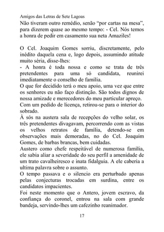 Amigos das Letras de Sete Lagoas
Não tiveram outro remédio, senão “por cartas na mesa”,
para dizerem quase ao mesmo tempo: - Cel. Nós temos
a honra de pedir em casamento sua neta Amaziles!

O Cel. Joaquim Gomes sorriu, discretamente, pelo
inédito daquela cena e, logo depois, assumindo atitude
muito séria, disse-lhes:
- A honra é toda nossa e como se trata de três
pretendentes para uma só candidata, reunirei
imediatamente o conselho de família.
O que for decidido terá o meu apoio, uma vez que entre
os senhores eu não faço distinção. São todos dignos de
nossa amizade e merecedores do meu particular apreço.
Com um pedido de licença, retirou-se para o interior do
sobrado.
À sós na austera sala de recepções do velho solar, os
três pretendentes divagavam, percorrendo com as vistas
os velhos retratos de família, detendo-se em
observações mais demoradas, no do Cel. Joaquim
Gomes, de barbas brancas, bem cuidadas.
Austero como chefe respeitável de numerosa família,
ele sabia aliar a severidade do seu perfil a amenidade de
um trato cavalheiresco e inata fidalguia. A ele caberia a
ultima palavra sobre o assunto.
O tempo passava e o silencio era perturbado apenas
pelas conjecturas trocadas em surdina, entre os
candidatos impacientes.
Foi neste momento que o Antero, jovem escravo, da
confiança do coronel, entrou na sala com grande
bandeja, servindo-lhes um cafezinho reanimador.
                             17
 