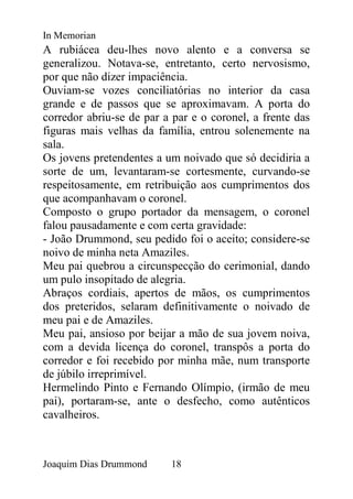 In Memorian
A rubiácea deu-lhes novo alento e a conversa se
generalizou. Notava-se, entretanto, certo nervosismo,
por que não dizer impaciência.
Ouviam-se vozes conciliatórias no interior da casa
grande e de passos que se aproximavam. A porta do
corredor abriu-se de par a par e o coronel, a frente das
figuras mais velhas da família, entrou solenemente na
sala.
Os jovens pretendentes a um noivado que só decidiria a
sorte de um, levantaram-se cortesmente, curvando-se
respeitosamente, em retribuição aos cumprimentos dos
que acompanhavam o coronel.
Composto o grupo portador da mensagem, o coronel
falou pausadamente e com certa gravidade:
- João Drummond, seu pedido foi o aceito; considere-se
noivo de minha neta Amaziles.
Meu pai quebrou a circunspecção do cerimonial, dando
um pulo insopitado de alegria.
Abraços cordiais, apertos de mãos, os cumprimentos
dos preteridos, selaram definitivamente o noivado de
meu pai e de Amaziles.
Meu pai, ansioso por beijar a mão de sua jovem noiva,
com a devida licença do coronel, transpôs a porta do
corredor e foi recebido por minha mãe, num transporte
de júbilo irreprimível.
Hermelindo Pinto e Fernando Olímpio, (irmão de meu
pai), portaram-se, ante o desfecho, como autênticos
cavalheiros.



Joaquim Dias Drummond     18
 