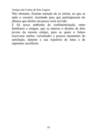 Amigos das Letras de Sete Lagoas
Não obstante, fizeram menção de se retirar, ao que se
opôs o coronel, insistindo para que participassem do
almoço que dentro em pouco seria servido.
E foi nesse ambiente de confraternização, entre
familiares e amigos, que se marcou o destino de dois
jovens da mesma estirpe, para os quais o futuro
reservaria muitas vicissitudes e poucos momentos de
satisfação, durante a sua trajetória de lutas e de
supremos sacrifícios.




                             19
 