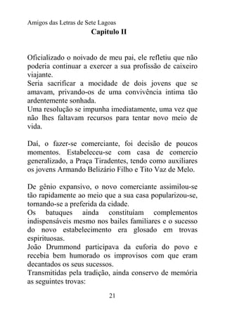 Amigos das Letras de Sete Lagoas
                       Capitulo II


Oficializado o noivado de meu pai, ele refletiu que não
poderia continuar a exercer a sua profissão de caixeiro
viajante.
Seria sacrificar a mocidade de dois jovens que se
amavam, privando-os de uma convivência intima tão
ardentemente sonhada.
Uma resolução se impunha imediatamente, uma vez que
não lhes faltavam recursos para tentar novo meio de
vida.

Daí, o fazer-se comerciante, foi decisão de poucos
momentos. Estabeleceu-se com casa de comercio
generalizado, a Praça Tiradentes, tendo como auxiliares
os jovens Armando Belizário Filho e Tito Vaz de Melo.

De gênio expansivo, o novo comerciante assimilou-se
tão rapidamente ao meio que a sua casa popularizou-se,
tornando-se a preferida da cidade.
Os batuques ainda constituíam complementos
indispensáveis mesmo nos bailes familiares e o sucesso
do novo estabelecimento era glosado em trovas
espirituosas.
João Drummond participava da euforia do povo e
recebia bem humorado os improvisos com que eram
decantados os seus sucessos.
Transmitidas pela tradição, ainda conservo de memória
as seguintes trovas:
                             21
 
