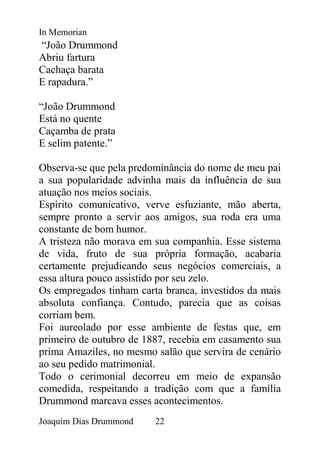 In Memorian
“João Drummond
Abriu fartura
Cachaça barata
E rapadura.”

“João Drummond
Está no quente
Caçamba de prata
E selim patente.”

Observa-se que pela predominância do nome de meu pai
a sua popularidade advinha mais da influência de sua
atuação nos meios sociais.
Espírito comunicativo, verve esfuziante, mão aberta,
sempre pronto a servir aos amigos, sua roda era uma
constante de bom humor.
A tristeza não morava em sua companhia. Esse sistema
de vida, fruto de sua própria formação, acabaria
certamente prejudicando seus negócios comerciais, a
essa altura pouco assistido por seu zelo.
Os empregados tinham carta branca, investidos da mais
absoluta confiança. Contudo, parecia que as coisas
corriam bem.
Foi aureolado por esse ambiente de festas que, em
primeiro de outubro de 1887, recebia em casamento sua
prima Amaziles, no mesmo salão que servira de cenário
ao seu pedido matrimonial.
Todo o cerimonial decorreu em meio de expansão
comedida, respeitando a tradição com que a família
Drummond marcava esses acontecimentos.
Joaquim Dias Drummond    22
 