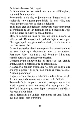 Amigos das Letras de Sete Lagoas
O sacramento do matrimonio era ato de sublimação e
como tal fora praticado.
Retornando à cidade, o jovem casal integrava-se na
sociedade sete-lagoana para inicio de uma vida, que
todos prognosticavam de plena felicidade.
Tudo fazia crer que nenhum imprevisto viesse perturbar
a serenidade de um lar, formado sob as bênçãos de Deus
e os melhores augúrios de toda a família.
Mas, há sempre um mas no final de toda a história. A
vida de João Drummond não poderia fugir a essa regra.
Ele pagaria pelo seu pecado de omissão, relativamente a
sua casa comercial.
Os recém-casados viveram em plena lua de mel durante
os sete anos que decorreram após o casamento.
Fernando, João, Joaquim e José foram os filhos que
vieram coroar a sua missão de procriar.
Contemplavam embevecidos os frutos do seu grande
amor, alheios a borrasca que se aproximava.
A sabedoria popular ensina que “o olho do dono é que
engorda o porco”. Meu pai não soube engordar o seu...
Acabou quebrando!
Naquela época não, era conhecida ainda a formalidade
de uma concordata e mesmo o processo de falência.
Tratou de fechar as portas, vender o estoque que restava
e até a própria casa que construíra, esta para o Cel.
Teófilo Marques que, anos depois, comprava também a
Fazenda da Pontinha.
Era a derrocada do valioso patrimônio de uma família
que não sabia lesar o próximo.


                             23
 