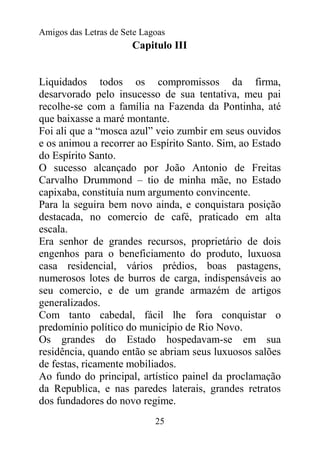 Amigos das Letras de Sete Lagoas
                       Capitulo III


Liquidados todos os compromissos da firma,
desarvorado pelo insucesso de sua tentativa, meu pai
recolhe-se com a família na Fazenda da Pontinha, até
que baixasse a maré montante.
Foi ali que a “mosca azul” veio zumbir em seus ouvidos
e os animou a recorrer ao Espírito Santo. Sim, ao Estado
do Espírito Santo.
O sucesso alcançado por João Antonio de Freitas
Carvalho Drummond – tio de minha mãe, no Estado
capixaba, constituía num argumento convincente.
Para la seguira bem novo ainda, e conquistara posição
destacada, no comercio de café, praticado em alta
escala.
Era senhor de grandes recursos, proprietário de dois
engenhos para o beneficiamento do produto, luxuosa
casa residencial, vários prédios, boas pastagens,
numerosos lotes de burros de carga, indispensáveis ao
seu comercio, e de um grande armazém de artigos
generalizados.
Com tanto cabedal, fácil lhe fora conquistar o
predomínio político do município de Rio Novo.
Os grandes do Estado hospedavam-se em sua
residência, quando então se abriam seus luxuosos salões
de festas, ricamente mobiliados.
Ao fundo do principal, artístico painel da proclamação
da Republica, e nas paredes laterais, grandes retratos
dos fundadores do novo regime.
                             25
 